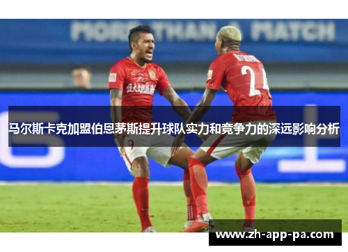 马尔斯卡克加盟伯恩茅斯提升球队实力和竞争力的深远影响分析 马尔斯卡克加盟伯恩茅斯提升球队实力和竞争力的深远影响分析