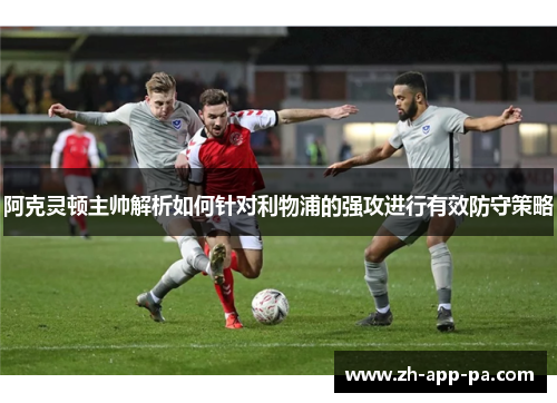 阿克灵顿主帅解析如何针对利物浦的强攻进行有效防守策略 阿克灵顿主帅解析如何针对利物浦的强攻进行有效防守策略