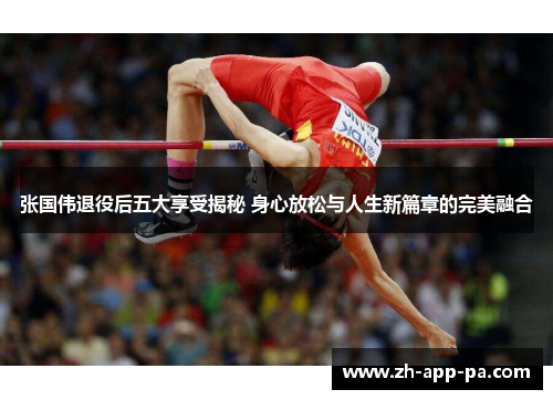 张国伟退役后五大享受揭秘 身心放松与人生新篇章的完美融合