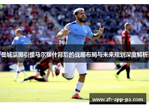 曼城豪掷引援马尔穆什背后的战略布局与未来规划深度解析
