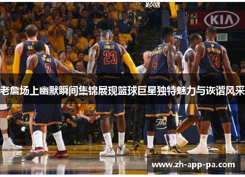 老詹场上幽默瞬间集锦展现篮球巨星独特魅力与诙谐风采
