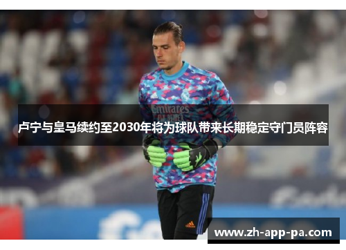 卢宁与皇马续约至2030年将为球队带来长期稳定守门员阵容