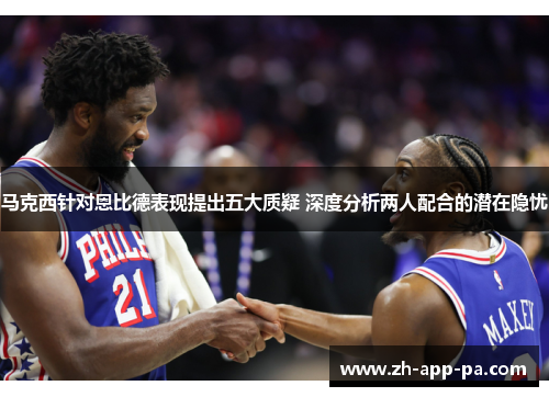 马克西针对恩比德表现提出五大质疑 深度分析两人配合的潜在隐忧